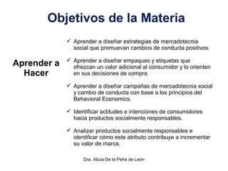 Dra. Alicia De la Peña de León
Objetivos de la Materia
Aprender a
Hacer
 Aprender a diseñar estrategias de mercadotecnia
social que promuevan cambios de conducta positivos.
 Aprender a diseñar empaques y etiquetas que
ofrezcan un valor adicional al consumidor y lo orienten
en sus decisiones de compra.
 Aprender a diseñar campañas de mercadotecnia social
y cambio de conducta con base a los principios del
Behavioral Economics.
 Identificar actitudes e intenciones de consumidores
hacia productos socialmente responsables.
 Analizar productos socialmente responsables e
identificar cómo este atributo contribuye a incrementar
su valor de marca.
 