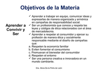 Dra. Alicia De la Peña de León
Objetivos de la Materia
Aprender a
Convivir y
Ser
 Aprender a trabajar en equipo, comunicar ideas y
expresarlas de manera organizada y armónica
en campañas de responsabilidad social.
 Ser un profesionista que conoce y respeta las
leyes y códigos de ética relacionados con el área
de mercadotecnia.
 Aprender a respetar al consumidor y ejercer su
profesión de manera ética y socialmente
responsable mediante el diseño de campañas
que:
a. Respeten la economía familiar
b. Eviten fomentar el consumismo
c. Promuevan el bienestar del consumidor
d. Respeten el entorno
 Ser una persona creativa e innovadora en un
mundo cambiante.
 