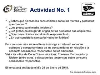 Dra. Alicia de la Peña de León
Actividad No. 1
 ¿Sabes qué piensan los consumidores sobre las marcas y productos
que compran?
 ¿Les preocupa el medio ambiente?
 ¿Les preocupa el lugar de origen de los productos que adquieren?
 ¿Son consumidores socialmente responsables?
 ¿En qué consiste la campaña Hecho en México?
Para conocer más sobre el tema investiga en internet sobre las
actitudes y comportamiento de los consumidores en relación a la
conducta socialmente responsable de las empresas.
Visita los sitios de Cone Communications, Edelman, Euromonitor y
Nielsen (entre otros) y descubre las tendencias sobre consumo
socialmente responsable.
El tema será analizado el día 29 de Enero de 2018.
 