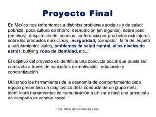 Dra. Alicia de la Peña de León
Proyecto Final
En México nos enfrentamos a distintos problemas sociales y de salud:
pobreza, poca cultura de ahorro, desnutrición (en algunos), sobre peso
(en otros), desperdicio de recursos, preferencia por productos extranjeros
sobre los productos mexicanos, inseguridad, corrupción, falta de respeto
a señalamientos viales, problemas de salud mental, altos niveles de
estrés, bullying, robo de identidad, etc...
El objetivo del proyecto es identificar una conducta social que pueda ser
cambiada a través de campañas de motivación, educación y
concientización.
Utilizando las herramientas de la economía del comportamiento cada
equipo presentará un diagnóstico de la conducta de un grupo meta,
identificará herramientas de comunicación a utilizar y hará una propuesta
de campaña de cambio social.
 