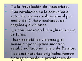 • Es la “revelación de Jesucristo.
• Esa revelación se le comunicó al
  autor de. manera sobrenatural por
  medio del Cristo exaltado, de
  ángeles y d visiones.
• La comunicación fue a Juan, siervo
  de Dios.
• Juan recibió las visiones y el
  mensaje apocalíptico mientras
  estaba exiliado en la isla de Patmos.
• Las destinatarias originales fueron
  siete iglesias de la providencia de
 