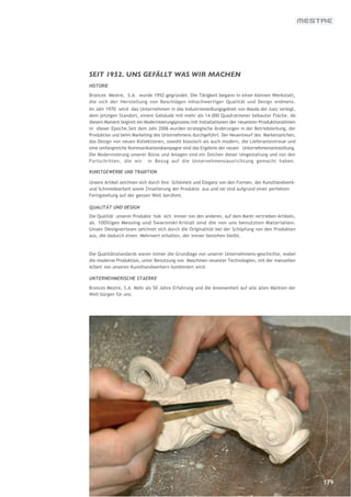 SEIT 1952. UNS GEFÄLLT WAS WIR MACHEN
HISTORIE

Bronces Mestre, S.A. wurde 1952 gegründet. Die Tätigkeit begann in einer kleinen Werkstatt,
die sich der Herstellung von Beschlägen inhochwertiger Qualität und Design widmete.
Im Jahr 1970 wird das Unternehmen in das Industriesiedlungsgebiet von Masda del Juez verlegt,
dem jetzigen Standort, einem Gebäude mit mehr als 14.000 Quadratmeter bebauter Fläche. Ab
diesem Moment beginnt ein Modernisierungsprozess mit Installationen der neuesten Produktionslinien
in dieser Epoche.Seit dem Jahr 2006 wurden strategische Änderungen in der Betriebsleitung, der
Produktion und beim Marketing des Unternehmens durchgeführt. Der Neuentwurf des Markenzeichen,
das Design von neuen Kollektionen, sowohl klassisch als auch modern, die Lieferantentreue und
eine umfangreiche Kommunikationskampagne sind das Ergebnis der neuen Unternehmenseinstellung.
Die Modernisierung unserer Büros und Anlagen sind ein Zeichen dieser Umgestaltung und von den
Fortschritten, die wir in Bezug auf die Unternehmensausrichtung gemacht haben.

KUNSTGEWERBE UND TRADITION

Unsere Artikel zeichnen sich durch ihre Schönheit und Eleganz von den Formen, der Kunsthandwerk-
und Schmiedearbeit sowie Zinselierung der Produkte aus und sie sind aufgrund einer perfekten
Fertigstellung auf der ganzen Welt berühmt.

QUALITÄT UND DESIGN
Die Qualität unserer Produkte hob sich immer von den anderen, auf dem Markt vertrieben Artikeln,
ab. 100%iges Messing und Swarovski-Kristall sind die von uns benutzten Materialien.
Unser Designerteam zeichnet sich durch die Originalität bei der Schöpfung von den Produkten
aus, die dadurch einen Mehrwert erhalten, der immer bestehen bleibt.


Die Qualitätsstandards waren immer die Grundlage von unserer Unternehmens-geschichte, wobei
die moderne Produktion, unter Benutzung von Maschinen neuester Technologien, mit der manuellen
Arbeit von unseren Kunsthandwerkern kombiniert wird.

UNTERNEHMERISCHE STAERKE

Bronces Mestre, S.A. Mehr als 50 Jahre Erfahrung und die Anwesenheit auf alle allen Märkten der
Welt bürgen für uns.




                                                                                                     179
 