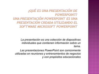 La presentación es una colección de diapositivas
individuales que contienen información sobre un
tema.
Las presentaciones PowerPoint son comúnmente
utilizadas en reuniones y entrenamientos de negocios
y con propósitos educacionales