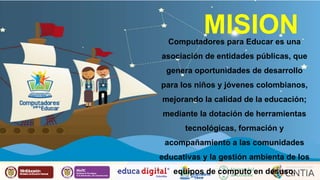 Liber Orden 
Liber Orden MinEducación 
Ministerio de Educación Nacional 
MISION 
Computadores para Educar es una 
asociación de entidades públicas, que 
genera oportunidades de desarrollo 
para los niños y jóvenes colombianos, 
mejorando la calidad de la educación; 
mediante la dotación de herramientas 
tecnológicas, formación y 
acompañamiento a las comunidades 
educativas y la gestión ambienta de los 
Universidad 
de Córdoba 
equipos de computo en desuso. 
 