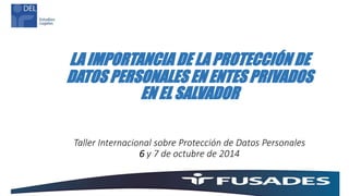 LA IMPORTANCIA DE LA PROTECCIÓN DE
DATOS PERSONALES EN ENTES PRIVADOS
EN EL SALVADOR
Taller Internacional sobre Protección de Datos Personales
6 y 7 de octubre de 2014
 