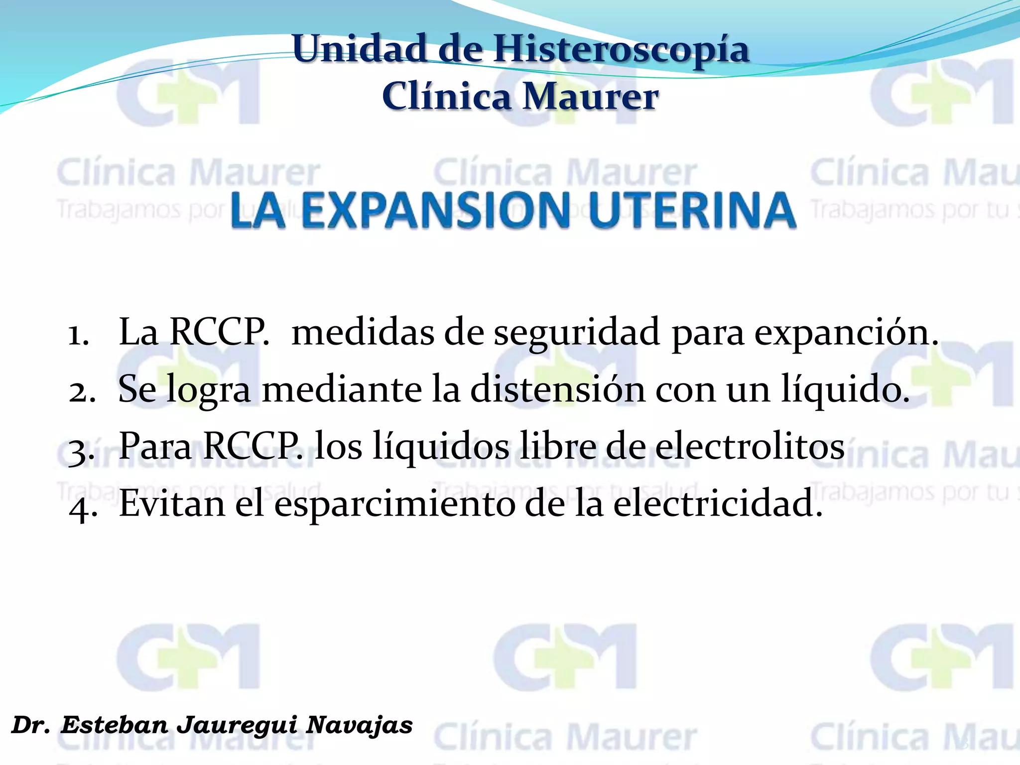 Unidad de Histeroscopía
Clínica Maurer
1. La RCCP. medidas de seguridad para expanción.
2. Se logra mediante la distensión con un líquido.
3. Para RCCP. los líquidos libre de electrolitos
4. Evitan el esparcimiento de la electricidad.
13
Dr. Esteban Jauregui Navajas
 