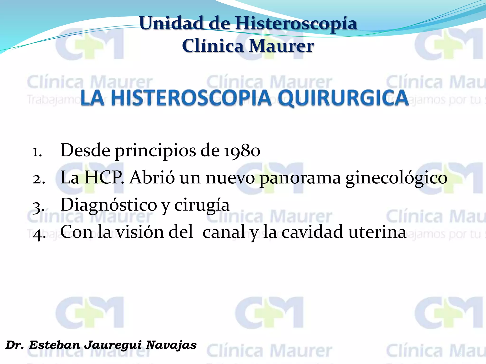 Unidad de Histeroscopía
Clínica Maurer
1. Desde principios de 1980
2. La HCP. Abrió un nuevo panorama ginecológico
3. Diagnóstico y cirugía
4. Con la visión del canal y la cavidad uterina
5
Dr. Esteban Jauregui Navajas
 