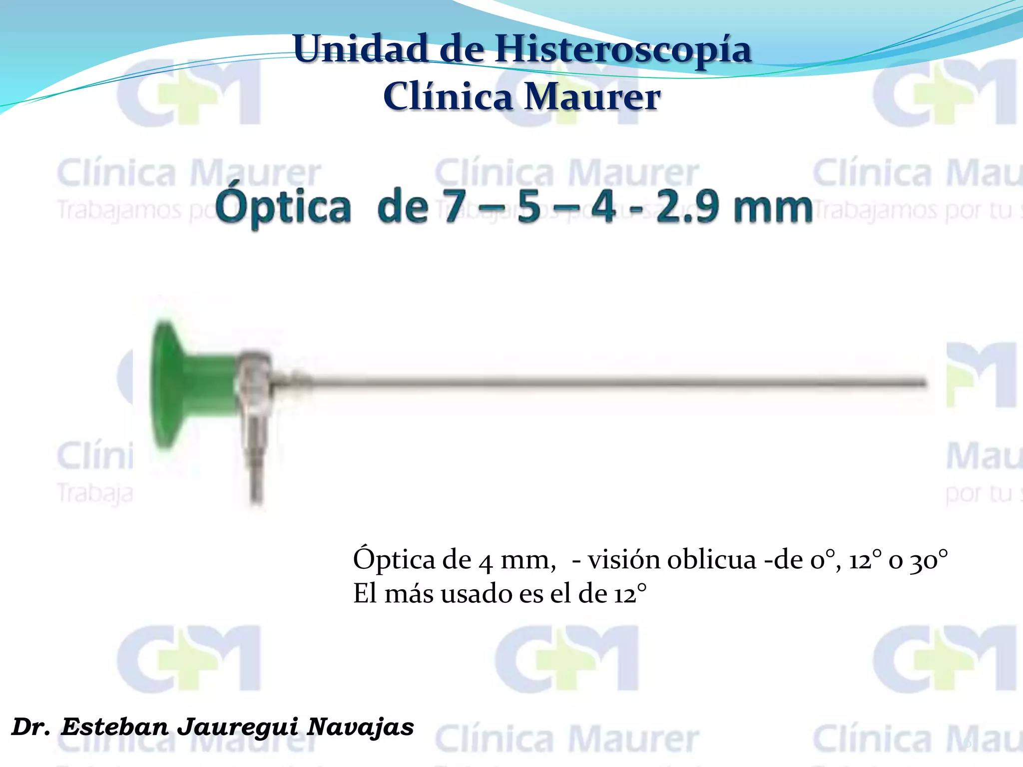 Unidad de Histeroscopía
Clínica Maurer
6
Dr. Esteban Jauregui Navajas
Óptica de 4 mm, - visión oblicua -de 0°, 12° o 30°
El más usado es el de 12°
 