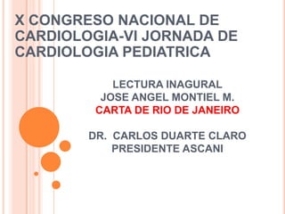 LECTURA INAGURAL
JOSE ANGEL MONTIEL M.
CARTA DE RIO DE JANEIRO
DR. CARLOS DUARTE CLARO
PRESIDENTE ASCANI
X CONGRESO NACIONAL DE
CARDIOLOGIA-VI JORNADA DE
CARDIOLOGIA PEDIATRICA
 