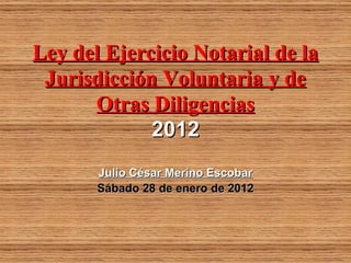Ley del Ejercicio Notarial de la
 Jurisdicción Voluntaria y de
      Otras Diligencias
             2012
       Julio César Merino Escobar
       Sábado 28 de enero de 2012
 