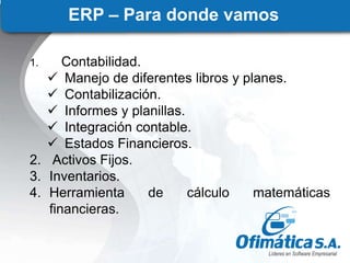 ERP – Para donde vamos
1. Contabilidad.
 Manejo de diferentes libros y planes.
 Contabilización.
 Informes y planillas.
 Integración contable.
 Estados Financieros.
2. Activos Fijos.
3. Inventarios.
4. Herramienta de cálculo matemáticas
financieras.
 