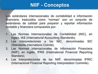 NIIF - Conceptos
Los estándares internacionales de contabilidad e información
financiera, traducidos como “normas” son un conjunto de
estándares de calidad para preparar y reportar información
contable y financiera compuestos por:
1. Las Normas Internacionales de Contabilidad (NIC), en
inglés, IAS (International Accounting Standards).
2. Las Interpretaciones a las NIC, denominadas SIC
(Standards Internations Comité).
3. Las Normas Internacionales de Información Financiera
(NIIF), en inglés, IFRS (International Financial Reporting
Standars).
4. Las Interpretaciones de las NIIF, denominadas IFRIC
(Internacional Financial Reporting Interpretation Commite).
 