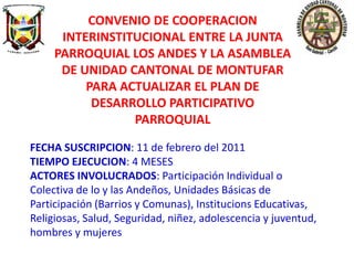 CONVENIO DE COOPERACION
      INTERINSTITUCIONAL ENTRE LA JUNTA
     PARROQUIAL LOS ANDES Y LA ASAMBLEA
      DE UNIDAD CANTONAL DE MONTUFAR
          PARA ACTUALIZAR EL PLAN DE
           DESARROLLO PARTICIPATIVO
                 PARROQUIAL

FECHA SUSCRIPCION: 11 de febrero del 2011
TIEMPO EJECUCION: 4 MESES
ACTORES INVOLUCRADOS: Participación Individual o
Colectiva de lo y las Andeños, Unidades Básicas de
Participación (Barrios y Comunas), Institucions Educativas,
Religiosas, Salud, Seguridad, niñez, adolescencia y juventud,
hombres y mujeres
 