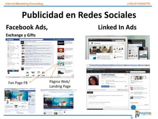 Internet Marketing Consulting                           (+52) 8115443770




            Publicidad en Redes Sociales
Facebook Ads,                                  Linked In Ads
Exchange y Gifts




  Fan Page FB                   Página Web/
                                Landing Page




                                                          R
 