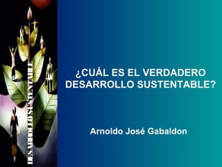 DESARROLLOSUSTENTABLE
¿CUÁL ES EL VERDADERO
DESARROLLO SUSTENTABLE?
Arnoldo José Gabaldon
 