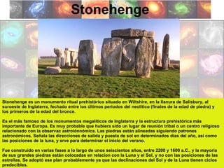 Stonehenge Stonehenge es un monumento ritual prehistórico situado en Wiltshire, en la llanura de Salisbury, al suroeste de Inglaterra, fechado entre los últimos periodos del neolítico (finales de la edad de piedra) y los primeros de la edad del bronce. Es el más famoso de los monumentos megalíticos de Inglaterra y la estructura prehistórica más importante de Europa. Es muy probable que hubiera sido un lugar de reunión tribal o un centro religioso relacionado con la observac astroiónnómica. Las piedras están alineadas siguiendo patrones astronómicos. Señala las direcciones de salida y puesta de sol en determinados dias del año, así como las posiciones de la luna, y srve para determinar el inicio del verano. Fue construido en varias fases a lo largo de unos seiscientos años, entre 2200 y 1600 a.C., y la mayoría de sus grandes piedras están colocadas en relacion con la Luna y el Sol, y no con las posiciones de las estrellas. Se adoptó ese plan probablemente ya que las declinaciones del Sol y de la Luna tienen ciclos predecibles. 