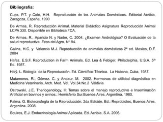 Bibliografía:
Cups, P.T. y Cole, H.H. Reproducción de los Animales Domésticos. Editorial Acribia,
Zaragoza, España, 1990
De Armas, R. Reproducción Animal. Material Didáctico Asignatura Reproducción Animal
LCPA 330. Disponible en Biblioteca FCA.
De Armas, R., Aparicio N. y Nader, C. 2004. ¿Examen Andrológico? O Evaluación de la
salud reproductiva. Ecos del Agro. N° 94.
Galina, H.C. y Valencia M.J. Reproducción de animales domésticos 2ª ed. Mexico, D.F.
2004
Hafez. E.S.F. Reproduction in Farm Animals. Ed. Lea & Febiger, Philadelphia, U.S.A. 5th
Ed. 1987.
Holŷ, L. Biología de la Reproducción. Ed. Científico-Técnica. La Habana, Cuba, 1987.
Matamoros, R., Gómez. C. y Andaur, M. 2002. Hormonas de utilidad diagnóstica en
Medicina Veterinaria. Arch. Med. Vet. Vol.34:No.2 Valdivia
Ostrowski, J.E. Theriogenology, II: Temas sobre el manejo reproductivo e Inseminación
Artificial en bovinos y ovinos.: Hemisferio Sur.Buenos Aires, Argentina. 1980.
Palma, G. Biotecnología de la Reproducción. 2da Edición. Ed.: Reprobiotec, Buenos Aires,
Argentina. 2008.
Squires, E.J. Endocrinología Animal Aplicada. Ed. Acribia, S.A. 2006.
 