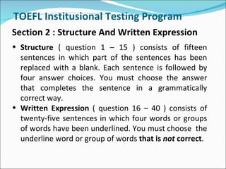 TOEFL Institusional Testing Program
Section 2 : Structure And Written Expression
• Structure ( question 1 – 15 ) consists of fifteen
  sentences in which part of the sentences has been
  replaced with a blank. Each sentence is followed by
  four answer choices. You must choose the answer
  that completes the sentence in a grammatically
  correct way.
• Written Expression ( question 16 – 40 ) consists of
  twenty-five sentences in which four words or groups
  of words have been underlined. You must choose the
  underline word or group of words that is not correct.
 
