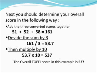Next you should determine your overall
score in the following way :
•Add the three converted scores together
   51 + 52 + 58 = 161
•Devide the sum by 3
          161 / 3 = 53.7
•Then multiply by 10
       53.7 x 10 = 537
     The Overall TOEFL score in this example is 537
 