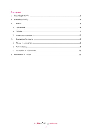 Sommaire
I.

Résumé opérationnel ...................................................................................................................... 3

II.

L’offre Cookworking ........................................................................................................................ 4

III.

Marché ........................................................................................................................................ 6

A-

Concurrence ................................................................................................................................ 6

B-

Clientèle....................................................................................................................................... 7

C-

Implantation souhaitée ............................................................................................................... 7

IV.

Stratégies de l’entreprise ............................................................................................................ 8

A.
B.

Plan marketing............................................................................................................................. 8

C.
V.

Réseau et partenariats ............................................................................................................... 8

Installations et équipements ..................................................................................................... 10
Présentation de l’équipe ............................................................................................................... 11

2

 