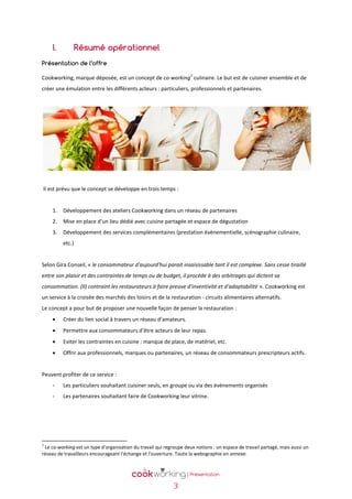 I.

Résumé opérationnel

Présentation de l’offre
1

Cookworking, marque déposée, est un concept de co-working culinaire. Le but est de cuisiner ensemble et de
créer une émulation entre les différents acteurs : particuliers, professionnels et partenaires.

Il est prévu que le concept se développe en trois temps :

1.

Développement des ateliers Cookworking dans un réseau de partenaires

2.

Mise en place d’un lieu dédié avec cuisine partagée et espace de dégustation

3.

Développement des services complémentaires (prestation évènementielle, scénographie culinaire,
etc.)

Selon Gira Conseil, « le consommateur d'aujourd'hui parait insaisissable tant il est complexe. Sans cesse tiraillé
entre son plaisir et des contraintes de temps ou de budget, il procède à des arbitrages qui dictent sa
consommation. (Il) contraint les restaurateurs à faire preuve d'inventivité et d'adaptabilité ». Cookworking est
un service à la croisée des marchés des loisirs et de la restauration - circuits alimentaires alternatifs.
Le concept a pour but de proposer une nouvelle façon de penser la restauration :


Créer du lien social à travers un réseau d’amateurs.



Permettre aux consommateurs d’être acteurs de leur repas.



Eviter les contraintes en cuisine : manque de place, de matériel, etc.



Offrir aux professionnels, marques ou partenaires, un réseau de consommateurs prescripteurs actifs.

Peuvent profiter de ce service :
-

Les particuliers souhaitant cuisiner seuls, en groupe ou via des évènements organisés

-

Les partenaires souhaitant faire de Cookworking leur vitrine.

1

Le co-working est un type d'organisation du travail qui regroupe deux notions : un espace de travail partagé, mais aussi un
réseau de travailleurs encourageant l'échange et l'ouverture. Toute la webographie en annexe.

3

 