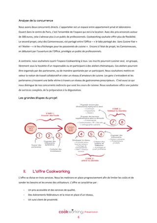 Analyse de la concurrence
Nous avons deux concurrents directs. L’appartelier est un espace entre appartement privé et laboratoire.
Ouvert dans le centre de Paris, c’est l’ensemble de l’espace qui est à la location. Avec des prix annoncés autour
de 300 euros, cela s’adresse plus à un public de professionnels. Cookworking souhaite offrir plus de flexibilité.
Le second projet, celui des Camionneuses, est partagé entre l’Office – « le labo partagé des Sans Cuisine Fixe »
et l’Atelier – « le lieu d'échanges pour les passionnés de cuisine ». Encore à l’état de projet, les Camionneuses,
en débutant par l’ouverture de l’Office, privilégie un public de professionnels.

A contrario, nous souhaitons ouvrir l’espace Cookworking à tous. Les inscrits pourront cuisiner seul, en groupe,
librement sous la houlette d’un responsable ou en participant à des ateliers thématiques. Ces ateliers pourront
être organisés par des partenaires, ou de manière spontanée par un participant. Nous souhaitons mettre en
valeur la notion de travail collaboratif et créer un réseau d’amateurs de cuisine. Les gens s’entraident et les
partenaires y trouvent une belle vitrine à travers un réseau de gastronomes prescripteurs. C’est aussi ce qui
nous distingue de nos concurrents indirects que sont les cours de cuisine. Nous souhaitons offrir une palette
de services complets, de la préparation à la dégustation.
Les grandes étapes du projet

II.

L’offre Cookworking

L’offre se divise en trois services. Nous les mettrons en place progressivement afin de limiter les coûts et de
sonder les besoins et les envies des utilisateurs. L’offre se caractérise par :
-

Un prix accessible et des services de qualité,

-

Des évènements fédérateurs et la mise en place d’un réseau,

-

Un suivi client de proximité.

4

 