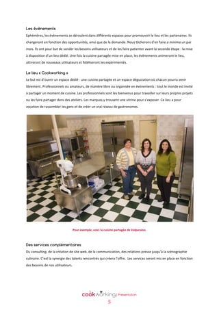 Les évènements
Ephémères, les évènements se déroulent dans différents espaces pour promouvoir le lieu et les partenaires. Ils
changeront en fonction des opportunités, ainsi que de la demande. Nous tâcherons d’en faire a minima un par
mois. Ils ont pour but de sonder les besoins utilisateurs et de les faire patienter avant la seconde étape : la mise
à disposition d’un lieu dédié. Une fois la cuisine partagée mise en place, les évènements animeront le lieu,
attireront de nouveaux utilisateurs et fidéliseront les expérimentés.
Le lieu « Cookworking »
Le but est d’ouvrir un espace dédié : une cuisine partagée et un espace dégustation où chacun pourra venir
librement. Professionnels ou amateurs, de manière libre ou organisée en évènements : tout le monde est invité
à partager un moment de cuisine. Les professionnels sont les bienvenus pour travailler sur leurs propres projets
ou les faire partager dans des ateliers. Les marques y trouvent une vitrine pour s’exposer. Ce lieu a pour
vocation de rassembler les gens et de créer un vrai réseau de gastronomes.

Pour exemple, voici la cuisine partagée de Valparaiso.

Des services complémentaires
Du consulting, de la création de site web, de la communication, des relations presse jusqu’à la scénographie
culinaire. C’est la synergie des talents rencontrés qui créera l’offre. Les services seront mis en place en fonction
des besoins de nos utilisateurs.

5

 
