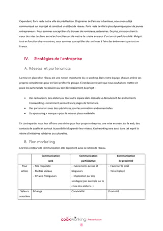 Cependant, Paris reste notre ville de prédilection. Originaires de Paris ou la banlieue, nous avons déjà
communiqué sur le projet et constitué un début de réseau. Paris reste la ville la plus dynamique pour de jeunes
entrepreneurs. Nous sommes susceptibles d’y trouver de nombreux partenaires. De plus, cela nous tient à
cœur de créer des liens entre les franciliens et de mettre la cuisine au cœur d’un terroir parfois oublié. Malgré
tout en fonction des rencontres, nous sommes susceptibles de continuer à faire des évènements partout en
France.

IV.

Stratégies de l’entreprise

A. Réseau et partenariats
La mise en place d’un réseau est une notion importante du co-working. Dans notre équipe, chacun amène ses
propres compétences pour en faire profiter le groupe. C’est dans cet esprit que nous souhaitons mettre en
place les partenariats nécessaires au bon développement du projet :


Des restaurants, des ateliers ou tout autre espace dans lesquels se dérouleront des évènements
Cookworking –notamment pendant leurs plages de fermeture.



Des partenariats avec des spécialistes pour les animations évènementielles



Du sponsoring « marque » pour la mise en place matérielle

En contrepartie, nous leur offrons une vitrine pour leur propre entreprise, une mise en avant sur le web, des
contacts de qualité et surtout la possibilité d’agrandir leur réseau. Cookworking sera aussi dans cet esprit la
vitrine d’initiatives solidaires ou culturelles.

B. Plan marketing
Les trois vecteurs de communication-clés exploitent aussi la notion de réseau.
Communication

Communication

Communication

web

participative

de proximité

Pour

- Site corporate

- Evènements presse et

- Favoriser le local

action

- Médias sociaux

blogueurs

- Ton employé

- RP web / blogueurs

- Implication par des
sondages (par exemple sur le
choix des ateliers…)

Valeurs

Echange

Convivialité

associées

8

Proximité

 