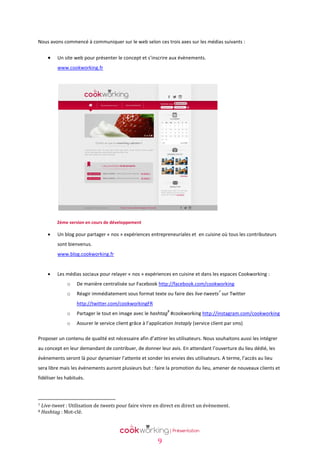 Nous avons commencé à communiquer sur le web selon ces trois axes sur les médias suivants :



Un site web pour présenter le concept et s’inscrire aux évènements.
www.cookworking.fr

2ème version en cours de développement



Un blog pour partager « nos » expériences entrepreneuriales et en cuisine où tous les contributeurs
sont bienvenus.
www.blog.cookworking.fr



Les médias sociaux pour relayer « nos » expériences en cuisine et dans les espaces Cookworking :
o

De manière centralisée sur Facebook http://facebook.com/cookworking

o

Réagir immédiatement sous format texte ou faire des live-tweets sur Twitter

7

http://twitter.com/cookworkingFR
8

o

Partager le tout en image avec le hashtag #cookworking http://instagram.com/cookworking

o

Assurer le service client grâce à l’application Instaply (service client par sms)

Proposer un contenu de qualité est nécessaire afin d’attirer les utilisateurs. Nous souhaitons aussi les intégrer
au concept en leur demandant de contribuer, de donner leur avis. En attendant l’ouverture du lieu dédié, les
évènements seront là pour dynamiser l’attente et sonder les envies des utilisateurs. A terme, l’accès au lieu
sera libre mais les évènements auront plusieurs but : faire la promotion du lieu, amener de nouveaux clients et
fidéliser les habitués.

7
8

Live-tweet : Utilisation de tweets pour faire vivre en direct en direct un évènement.
Hashtag : Mot-clé.

9

 