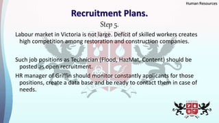 Recruitment Plans.
Step 5.
Labour market in Victoria is not large. Deficit of skilled workers creates
high competition among restoration and construction companies.
Such job positions as Technician (Flood, HazMat, Content) should be
posted as open recruitment.
HR manager of Griffin should monitor constantly applicants for those
positions, create a data base and be ready to contact them in case of
needs.
Human Resources
 