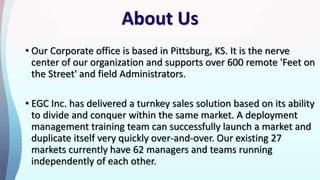 About Us
• Our Corporate office is based in Pittsburg, KS. It is the nerve
center of our organization and supports over 600 remote 'Feet on
the Street' and field Administrators.
• EGC Inc. has delivered a turnkey sales solution based on its ability
to divide and conquer within the same market. A deployment
management training team can successfully launch a market and
duplicate itself very quickly over-and-over. Our existing 27
markets currently have 62 managers and teams running
independently of each other.
 