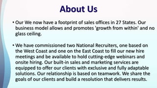 About Us
• Our We now have a footprint of sales offices in 27 States. Our
business model allows and promotes 'growth from within' and no
glass ceiling.
• We have commissioned two National Recruiters, one based on
the West Coast and one on the East Coast to fill our new hire
meetings and be available to hold cutting-edge webinars and
onsite hiring. Our built-in sales and marketing services are
equipped to offer our clients with exclusive and fully adaptable
solutions. Our relationship is based on teamwork. We share the
goals of our clients and build a resolution that delivers results.
 