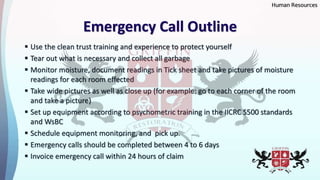 Emergency Call Outline
 Use the clean trust training and experience to protect yourself
 Tear out what is necessary and collect all garbage
 Monitor moisture, document readings in Tick sheet and take pictures of moisture
readings for each room effected
 Take wide pictures as well as close up (for example: go to each corner of the room
and take a picture)
 Set up equipment according to psychometric training in the IICRC S500 standards
and WsBC
 Schedule equipment monitoring, and pick up.
 Emergency calls should be completed between 4 to 6 days
 Invoice emergency call within 24 hours of claim
Human Resources
 