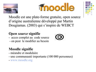 Moodle est une plate-forme gratuite, open source d’origine australienne développé par Martin Dougiamas. (2003) qui s’inspire de WEBCT  O pen source  signifie   -  acces complet au  code source   - on peut  le modifier au besoin Moodle signifie - méandre et modulaire - une communauté importante (100 000 personnes)  -  www.moodle.org 