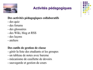 Activités pédagogiques Des activités pédagogiques collaboratifs   - des quiz - des forums - des glossaires - des Wiki, blog et RSS - des leçons - ateliers Des outils de gestion de classe - gérér la liste des etudiants et les groupes - un tableau de notes avec bareme - mécanisme de ceuillette de devoirs - sauvegarde et gestion de cours 