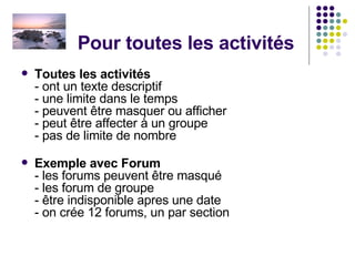 Pour toutes les activités Toutes les activités  - ont un texte descriptif - une limite dans le temps - peuvent être masquer ou afficher - peut être affecter à un groupe - pas de limite de nombre Exemple avec Forum - les forums peuvent être masqué - les forum de groupe - être indisponible apres une date - on crée 12 forums, un par section  
