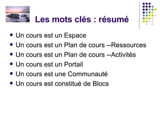 Les mots clés : résumé Un cours est un Espace Un cours est un Plan de cours --Ressources Un cours est un Plan de cours --Activités  Un cours est un Portail  Un cours est une Communauté Un cours est constitué de Blocs 