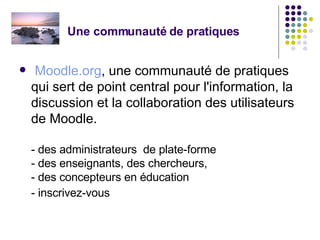 Une communauté de pratiques Moodle.org , une communauté de pratiques qui sert de point central pour l'information, la discussion et la collaboration des utilisateurs de Moodle.  - des administrateurs  de plate-forme - des enseignants, des chercheurs,  - des concepteurs en éducation  - inscrivez-vous  