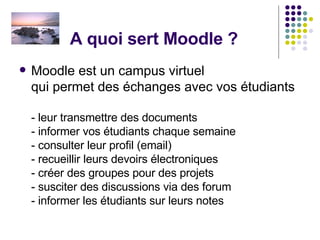 A quoi sert Moodle ? Moodle est un campus virtuel  qui permet des échanges avec vos étudiants - leur transmettre des documents - informer vos étudiants chaque semaine - consulter leur profil (email) - recueillir leurs devoirs électroniques - créer des groupes pour des projets - susciter des discussions via des forum  - informer les étudiants sur leurs notes 