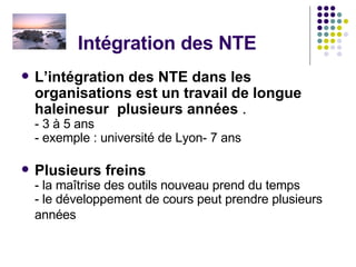 Intégration des NTE L’intégration des NTE dans les organisations est un travail de longue haleinesur  plusieurs années  . - 3 à 5 ans  - exemple : université de Lyon- 7 ans  Plusieurs freins - la maîtrise des outils nouveau prend du temps - le développement de cours peut prendre plusieurs années  
