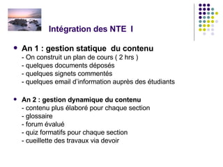 Intégration des NTE  I An 1 : gestion statique  du contenu - On construit un plan de cours ( 2 hrs )  - quelques documents déposés  - quelques signets commentés - quelques email d’information auprès des étudiants An 2 : gestion dynamique du contenu - contenu plus élaboré pour chaque section  - glossaire - forum évalué - quiz formatifs pour chaque section - cueillette des travaux via devoir 