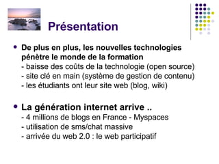 Présentation  De plus en plus, les nouvelles technologies  pénètre le monde de la formation  - baisse des coûts de la technologie (open source) - site clé en main (système de gestion de contenu) - les étudiants ont leur site web (blog, wiki)  La génération internet arrive .. - 4 millions de blogs en France - Myspaces - utilisation de sms/chat massive - arrivée du web 2.0 : le web participatif  
