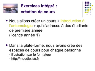 Exercices intégré :  création de cours   Nous allons créer un cours «  introduction à  l’entomologie  » qui s’adresse à des étudiants de première année  (licence année 1) Dans la plate-forme, nous avons créé des espaces de cours pour chaque personne - illustration par le formateur - http://moodle.iso.fr 