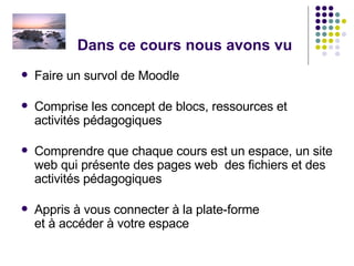 Dans ce cours nous avons vu Faire un survol de Moodle Comprise les concept de blocs, ressources et activités pédagogiques Comprendre que chaque cours est un espace, un site web qui présente des pages web  des fichiers et des activités pédagogiques Appris à vous connecter à la plate-forme et à accéder à votre espace  