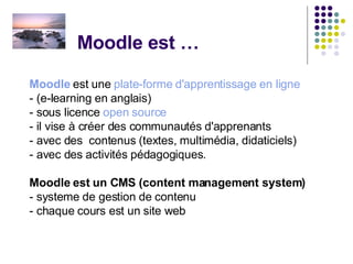 Moodle est … Moodle  est une  plate-forme d'apprentissage en ligne   - (e-learning en anglais) - sous licence  open source   - il vise à créer des communautés d'apprenants - avec des  contenus (textes, multimédia, didaticiels)  - avec des activités pédagogiques. Moodle est un CMS (content management system)  - systeme de gestion de contenu - chaque cours est un site web 
