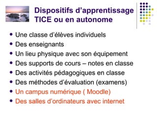 Dispositifs d’apprentissage TICE ou en autonome Une classe d’élèves individuels  Des enseignants Un lieu physique avec son équipement Des supports de cours – notes en classe Des activités pédagogiques en classe Des méthodes d’évaluation (examens) Un campus numérique ( Moodle)   Des salles d’ordinateurs avec internet 