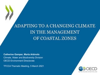ADAPTING TO A CHANGING CLIMATE
IN THE MANAGEMENT
OF COASTAL ZONES
Catherine Gamper, Marta Arbinolo
Climate, Water and Biodiversity Division
OECD Environment Directorate
TFCCA Thematic Meeting, 5 March 2021
 