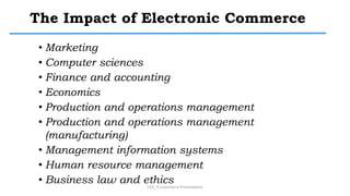 The Impact of Electronic Commerce
• Marketing
• Computer sciences
• Finance and accounting
• Economics
• Production and operations management
• Production and operations management
(manufacturing)
• Management information systems
• Human resource management
• Business law and ethics
CS3_ E-commerce Presentation
 