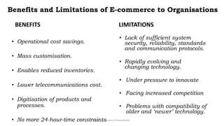 Benefits and Limitations of E-commerce to Organisations
BENEFITS
• Operational cost savings.
• Mass customisation.
• Enables reduced inventories.
• Lower telecommunications cost.
• Digitisation of products and
processes.
• No more 24-hour-time constraints
LIMITATIONS
• Lack of sufficient system
security, reliability, standards
and communication protocols.
• Rapidly evolving and
changing technology.
• Under pressure to innovate
• Facing increased competition
• Problems with compatibility of
older and ‘newer’ technology.
CS3_ E-commerce Presentation
 