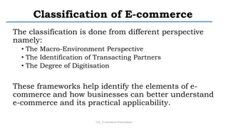 Classification of E-commerce
The classification is done from different perspective
namely:
• The Macro-Environment Perspective
• The Identification of Transacting Partners
• The Degree of Digitisation
These frameworks help identify the elements of e-
commerce and how businesses can better understand
e-commerce and its practical applicability.
CS3_ E-commerce Presentation
 